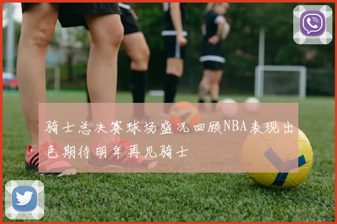 骑士总决赛球场盛况回顾NBA表现出色期待明年再见骑士