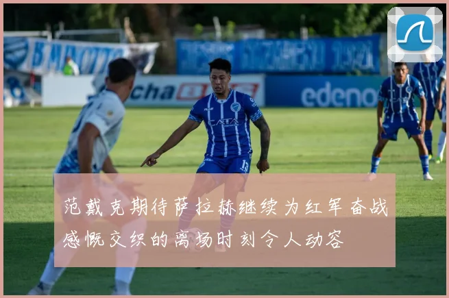 范戴克期待萨拉赫继续为红军奋战感慨交织的离场时刻令人动容