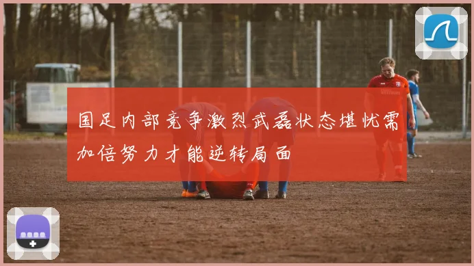 国足内部竞争激烈武磊状态堪忧需加倍努力才能逆转局面