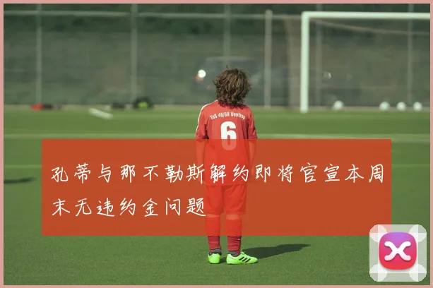 孔蒂与那不勒斯解约即将官宣本周末无违约金问题