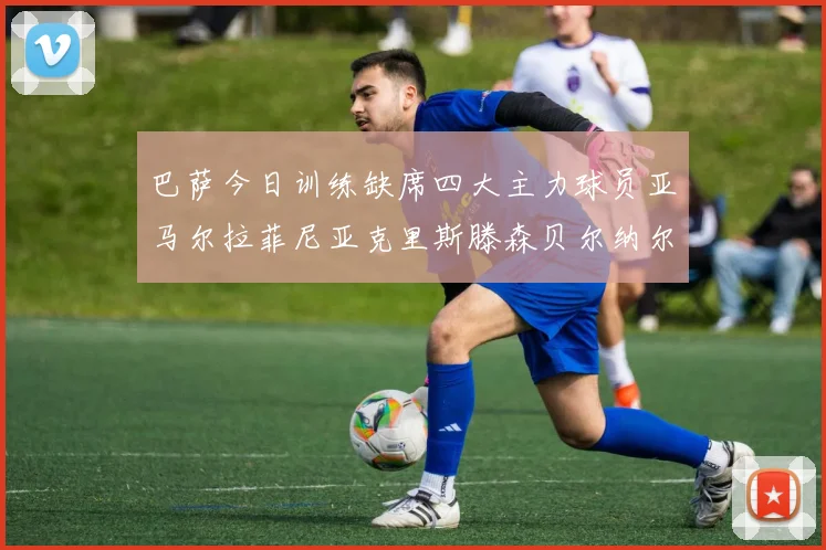 巴萨今日训练缺席四大主力球员亚马尔拉菲尼亚克里斯滕森贝尔纳尔