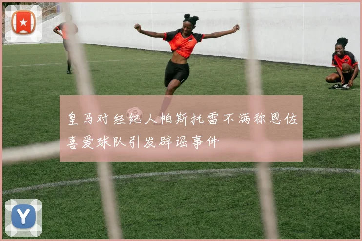 皇马对经纪人帕斯托雷不满称恩佐喜爱球队引发辟谣事件