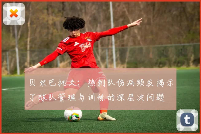 贝尔巴托夫：热刺队伤病频发揭示了球队管理与训练的深层次问题