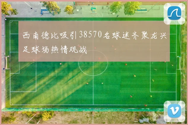 西南德比吸引38570名球迷齐聚龙兴足球场热情观战
