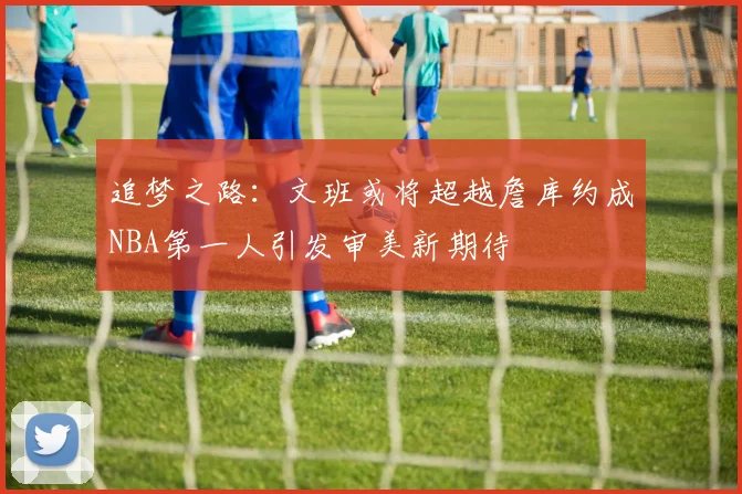 追梦之路：文班或将超越詹库约成NBA第一人引发审美新期待