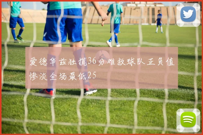 爱德华兹独揽36分难救球队正负值惨淡全场最低25