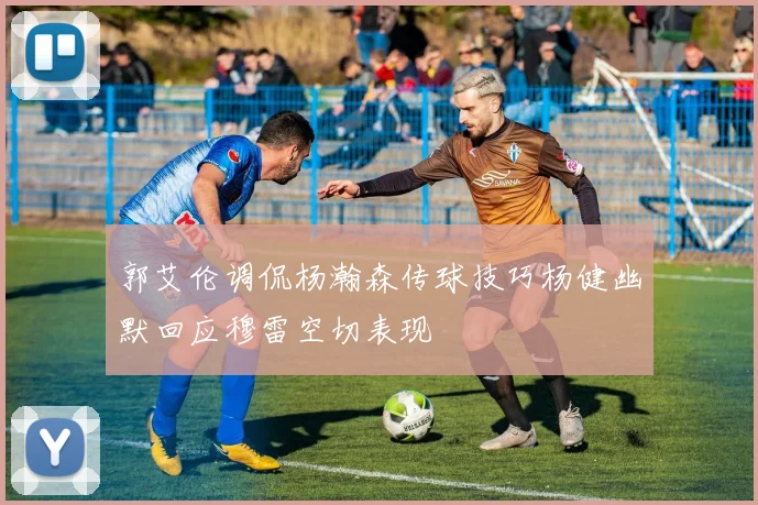 郭艾伦调侃杨瀚森传球技巧杨健幽默回应穆雷空切表现