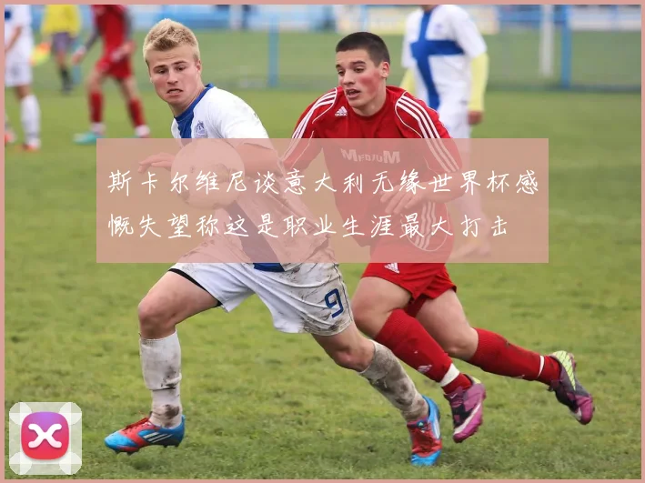 斯卡尔维尼谈意大利无缘世界杯感慨失望称这是职业生涯最大打击