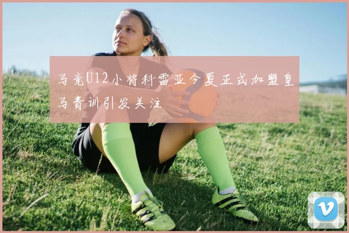 马竞U12小将科雷亚今夏正式加盟皇马青训引发关注
