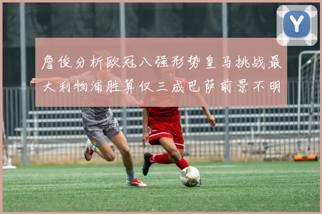 詹俊分析欧冠八强形势皇马挑战最大利物浦胜算仅三成巴萨前景不明