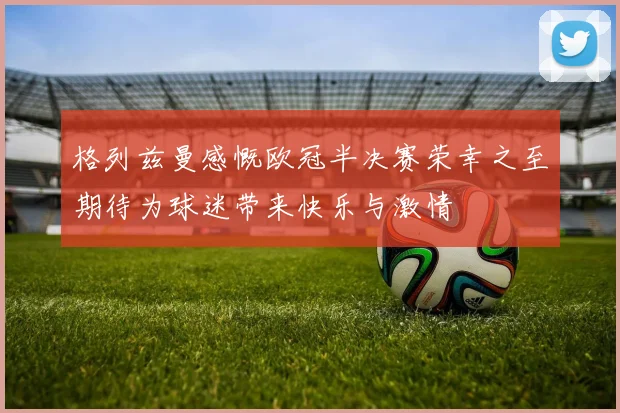 格列兹曼感慨欧冠半决赛荣幸之至期待为球迷带来快乐与激情